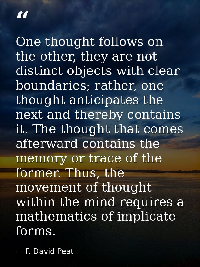 One thought follows on the other, they are not distinct objects with clear boundaries; rather, one thought anticipates t — F. David Peat