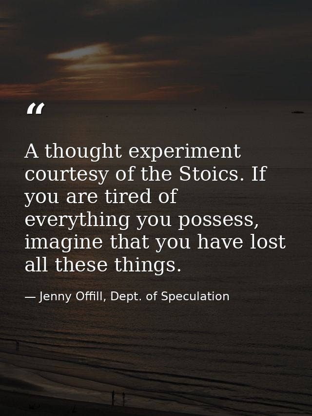 A thought experiment courtesy of the Stoics. If you are tired of everything you possess, imagine that you have lost all  — Jenny Offill, Dept. of Speculation