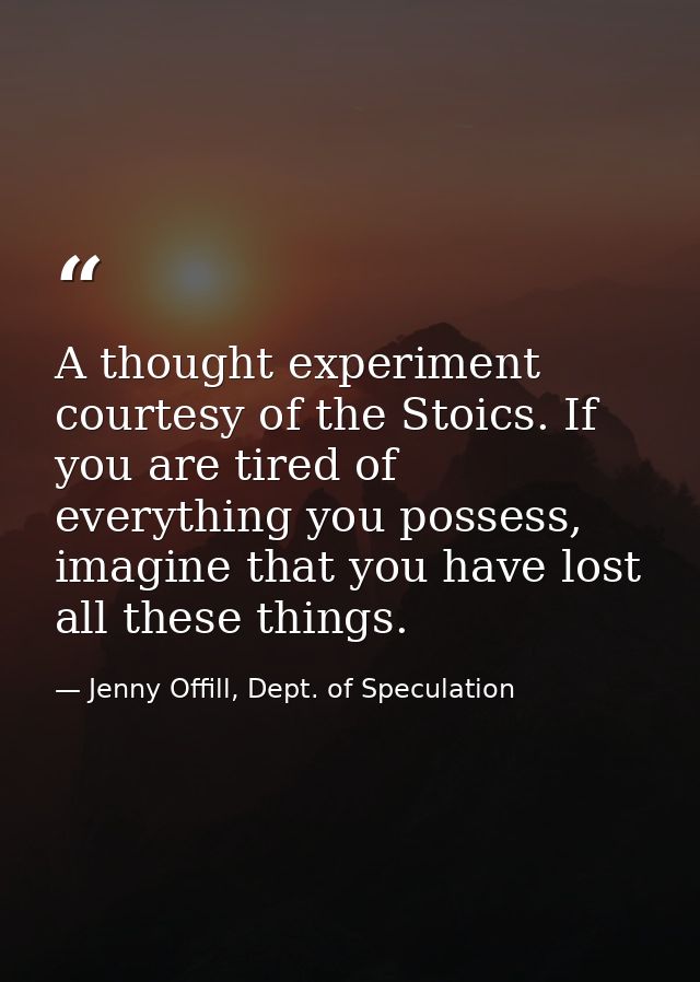 A thought experiment courtesy of the Stoics. If you are tired of everything you possess, imagine that you have lost all  — Jenny Offill, Dept. of Speculation