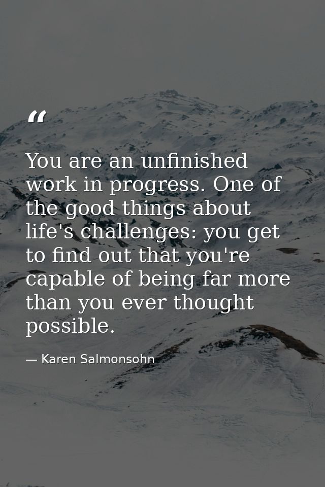 You are an unfinished work in progress. One of the good things about life's challenges: you get to find out that you're  — Karen Salmonsohn