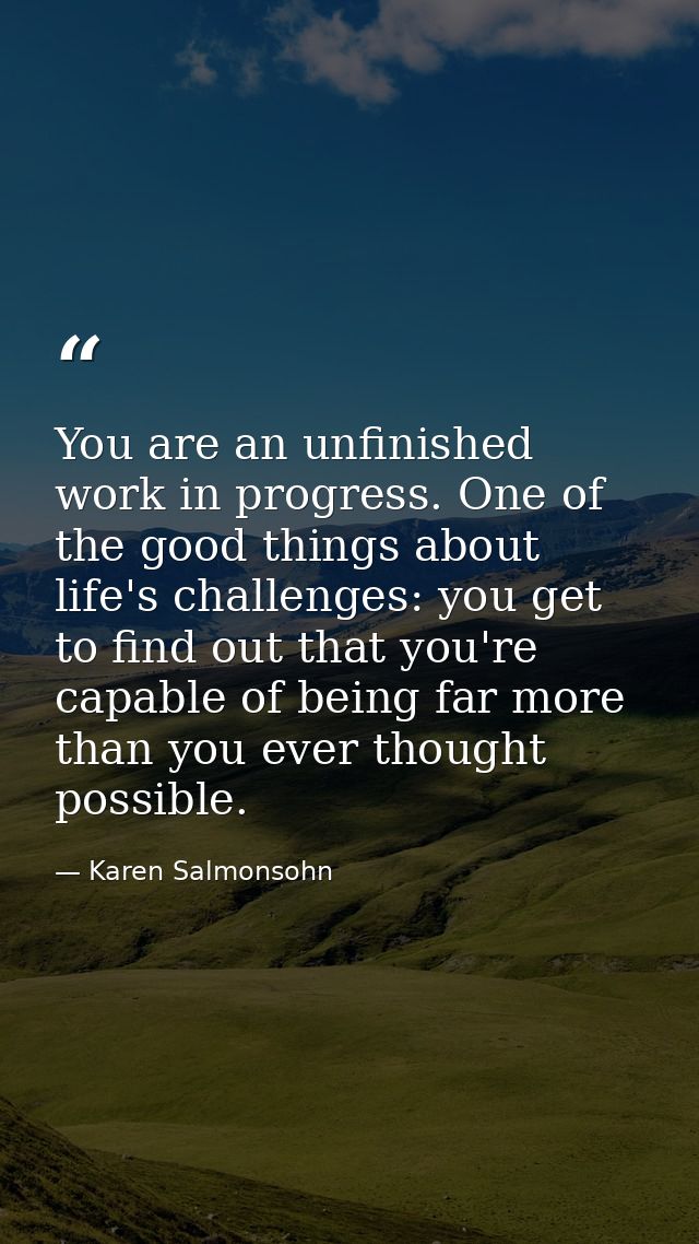 You are an unfinished work in progress. One of the good things about life's challenges: you get to find out that you're  — Karen Salmonsohn