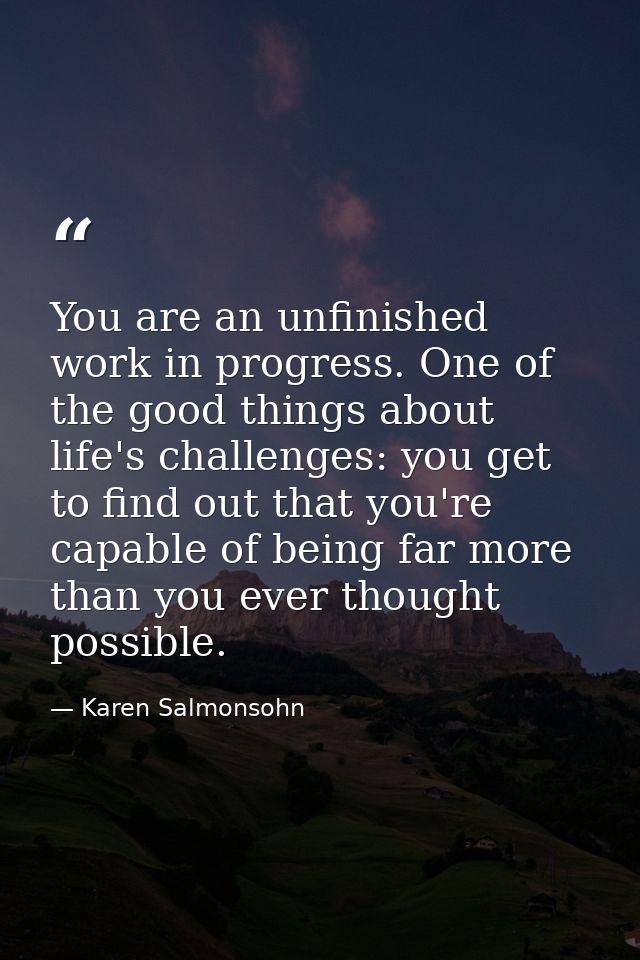 You are an unfinished work in progress. One of the good things about life's challenges: you get to find out that you're  — Karen Salmonsohn
