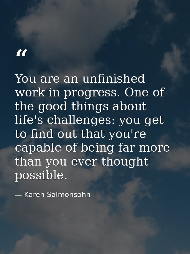 You are an unfinished work in progress. One of the good things about life's challenges: you get to find out that you're  — Karen Salmonsohn
