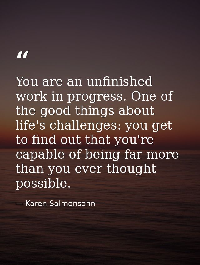 You are an unfinished work in progress. One of the good things about life's challenges: you get to find out that you're  — Karen Salmonsohn