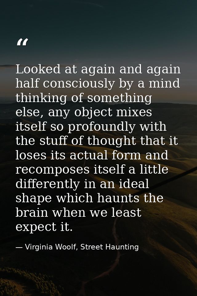 Looked at again and again half consciously by a mind thinking of something else, any object mixes itself so profoundly w — Virginia Woolf, Street Haunting