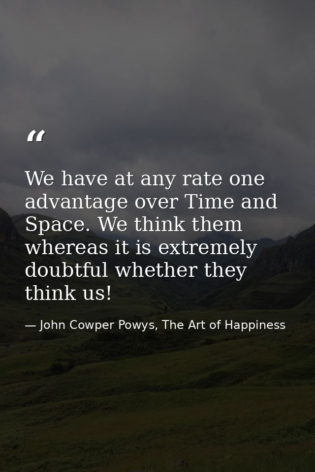 We have at any rate one advantage over Time and Space. We think them whereas it is extremely doubtful whether they think — John Cowper Powys, The Art of Happiness
