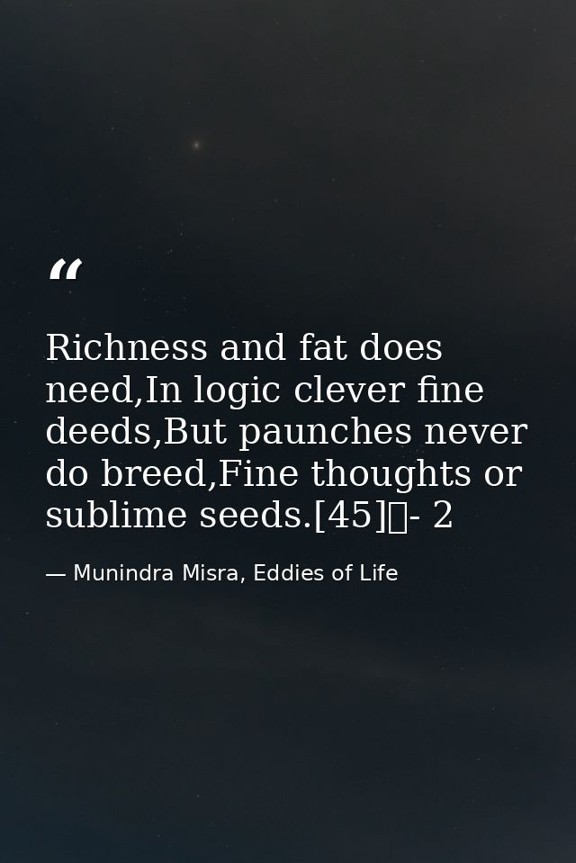 Richness and fat does need,In logic clever fine deeds,But paunches never do breed,Fine thoughts or sublime seeds.[45]	-  — Munindra Misra, Eddies of Life