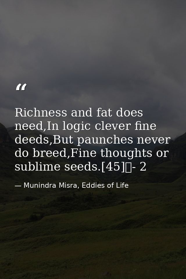 Richness and fat does need,In logic clever fine deeds,But paunches never do breed,Fine thoughts or sublime seeds.[45]	-  — Munindra Misra, Eddies of Life