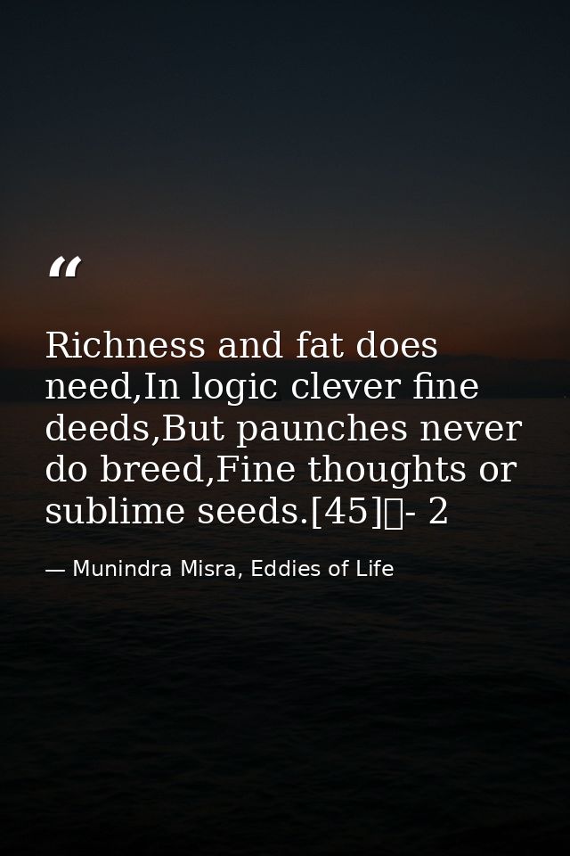 Richness and fat does need,In logic clever fine deeds,But paunches never do breed,Fine thoughts or sublime seeds.[45]	-  — Munindra Misra, Eddies of Life