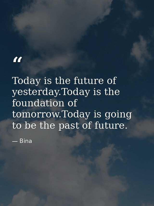 Today is the future of yesterday.Today is the foundation of tomorrow.Today is going to be the past of future. — Bina