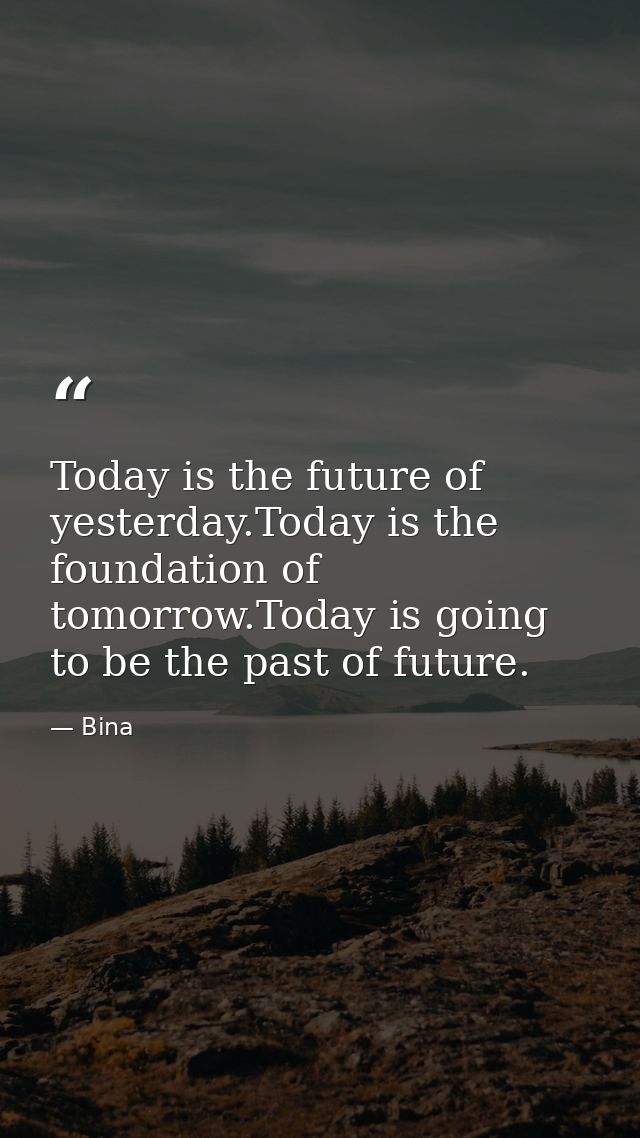 Today is the future of yesterday.Today is the foundation of tomorrow.Today is going to be the past of future. — Bina