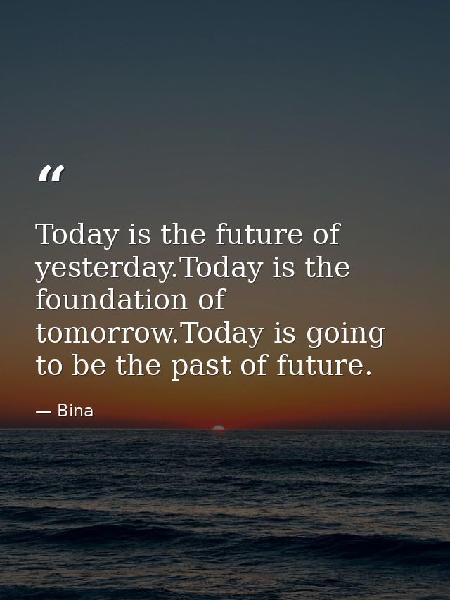 Today is the future of yesterday.Today is the foundation of tomorrow.Today is going to be the past of future. — Bina