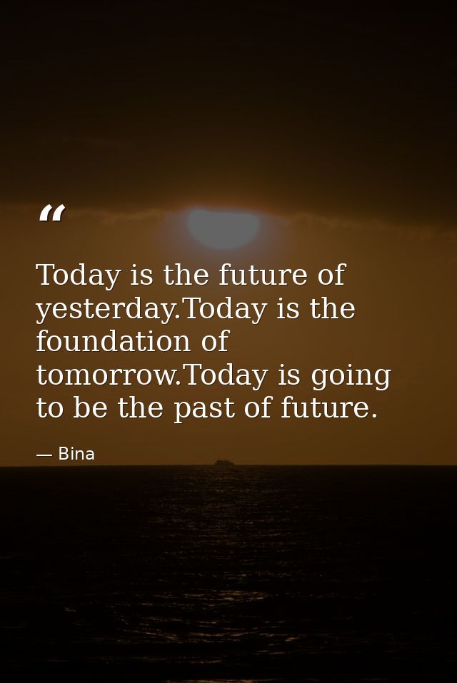 Today is the future of yesterday.Today is the foundation of tomorrow.Today is going to be the past of future. — Bina
