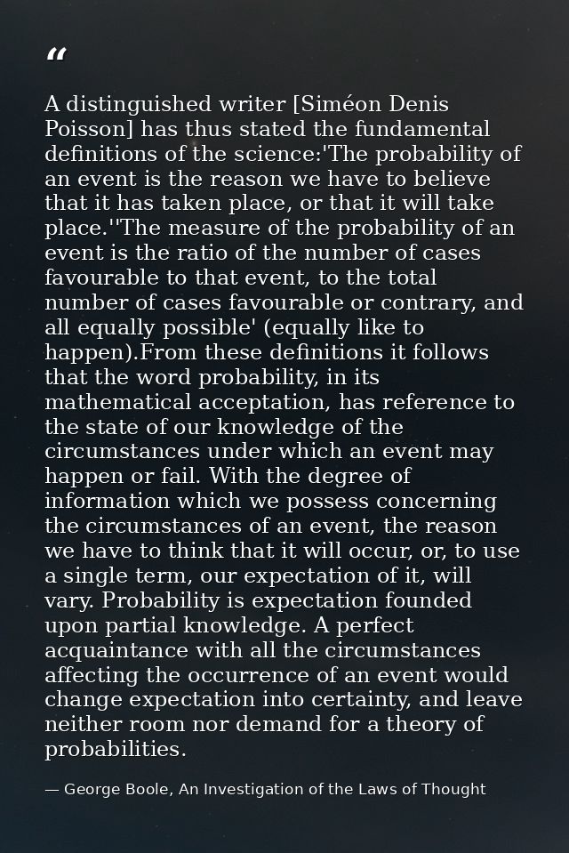 A distinguished writer [Siméon Denis Poisson] has thus stated the fundamental definitions of the science:'The probabilit — George Boole, An Investigation of the Laws of Thought