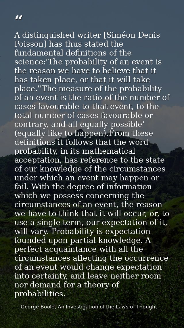 A distinguished writer [Siméon Denis Poisson] has thus stated the fundamental definitions of the science:'The probabilit — George Boole, An Investigation of the Laws of Thought