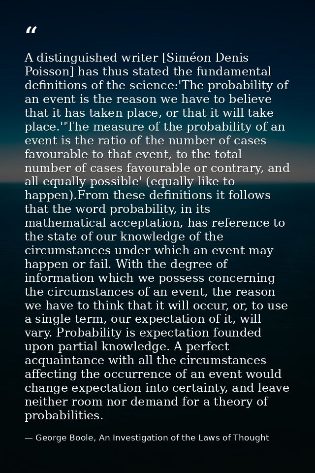 A distinguished writer [Siméon Denis Poisson] has thus stated the fundamental definitions of the science:'The probabilit — George Boole, An Investigation of the Laws of Thought