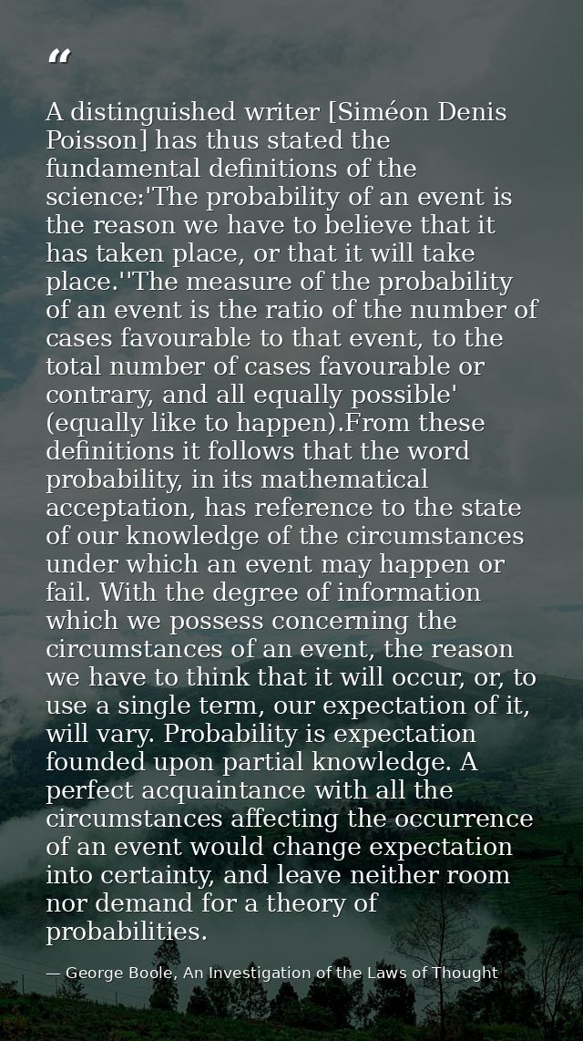 A distinguished writer [Siméon Denis Poisson] has thus stated the fundamental definitions of the science:'The probabilit — George Boole, An Investigation of the Laws of Thought