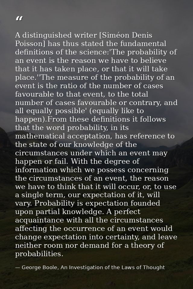 A distinguished writer [Siméon Denis Poisson] has thus stated the fundamental definitions of the science:'The probabilit — George Boole, An Investigation of the Laws of Thought