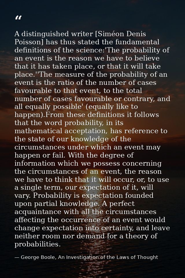 A distinguished writer [Siméon Denis Poisson] has thus stated the fundamental definitions of the science:'The probabilit — George Boole, An Investigation of the Laws of Thought