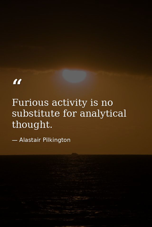 Furious activity is no substitute for analytical thought. — Alastair Pilkington