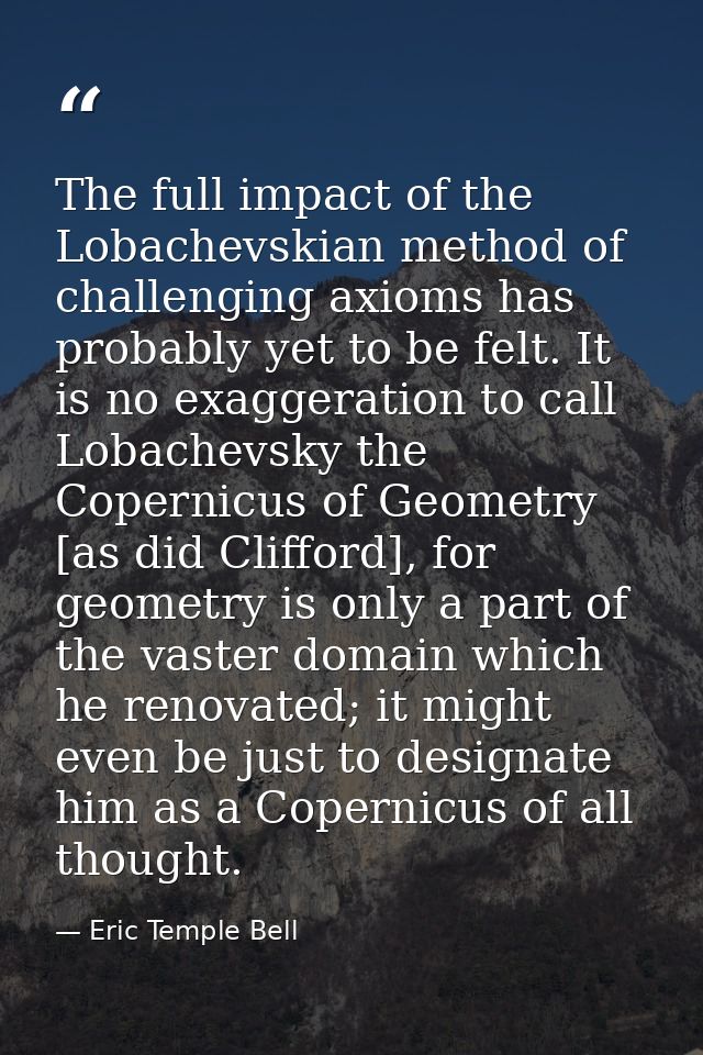 The full impact of the Lobachevskian method of challenging axioms has probably yet to be felt. It is no exaggeration to  — Eric Temple Bell