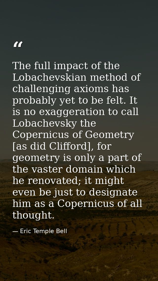 The full impact of the Lobachevskian method of challenging axioms has probably yet to be felt. It is no exaggeration to  — Eric Temple Bell