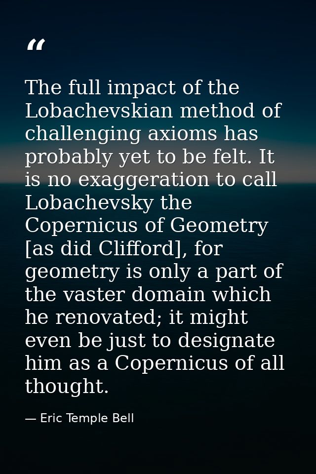 The full impact of the Lobachevskian method of challenging axioms has probably yet to be felt. It is no exaggeration to  — Eric Temple Bell