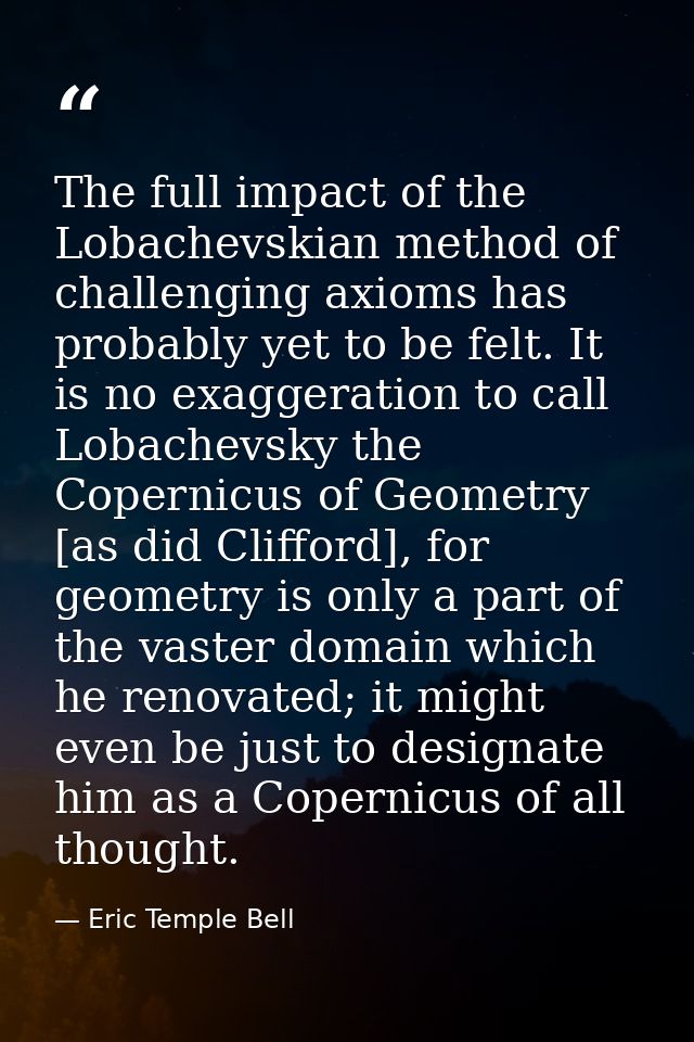 The full impact of the Lobachevskian method of challenging axioms has probably yet to be felt. It is no exaggeration to  — Eric Temple Bell