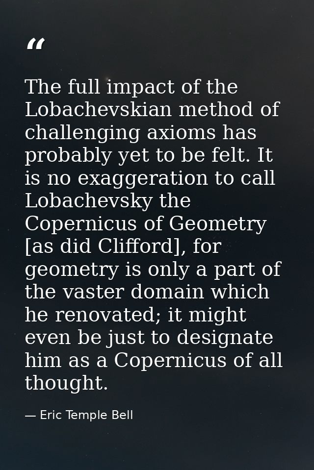 The full impact of the Lobachevskian method of challenging axioms has probably yet to be felt. It is no exaggeration to  — Eric Temple Bell