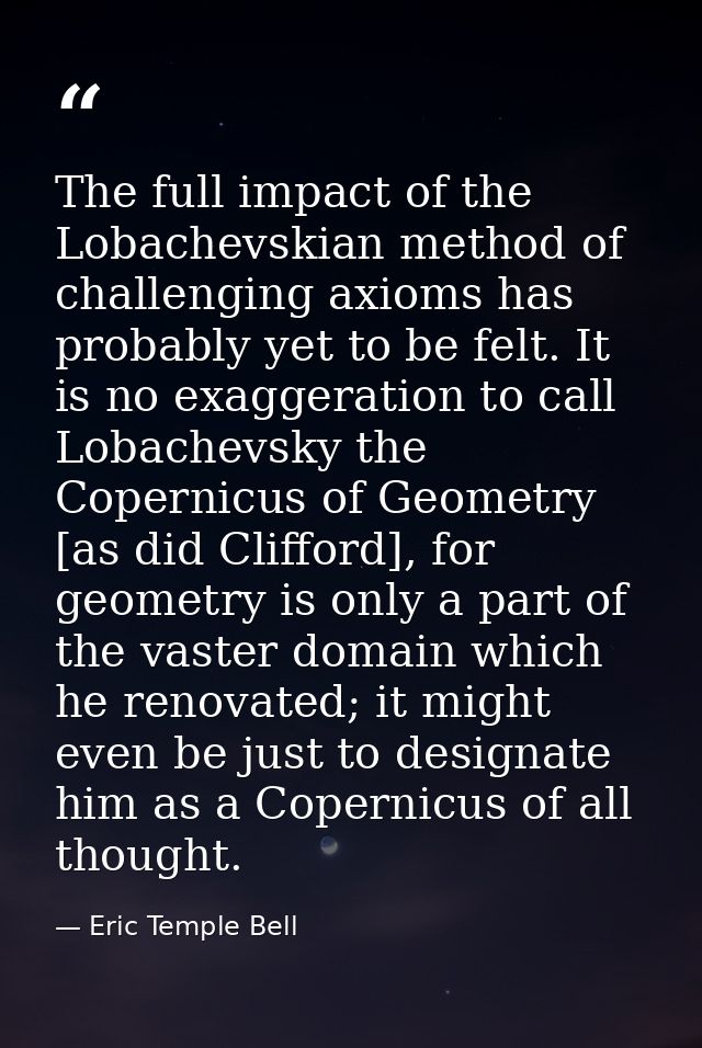 The full impact of the Lobachevskian method of challenging axioms has probably yet to be felt. It is no exaggeration to  — Eric Temple Bell