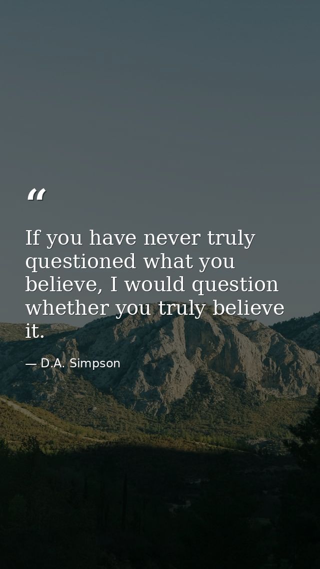If you have never truly questioned what you believe, I would question whether you truly believe it. — D.A. Simpson