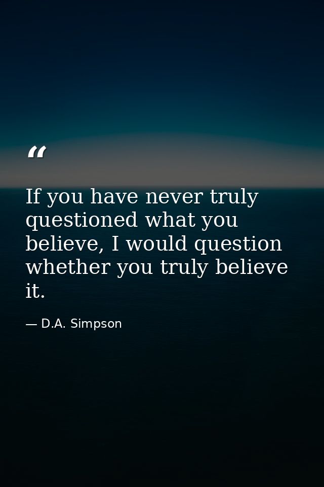 If you have never truly questioned what you believe, I would question whether you truly believe it. — D.A. Simpson