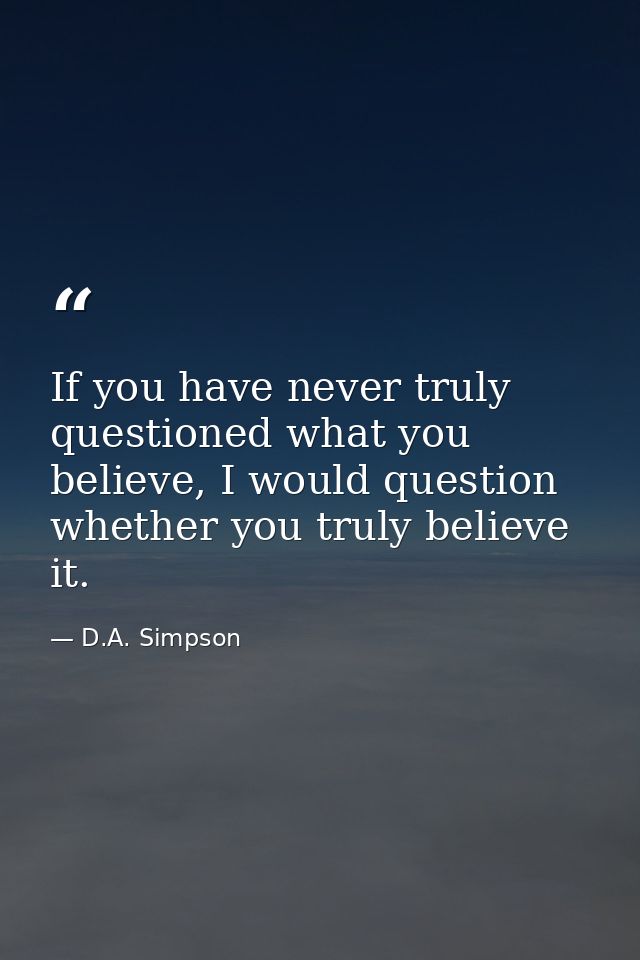 If you have never truly questioned what you believe, I would question whether you truly believe it. — D.A. Simpson