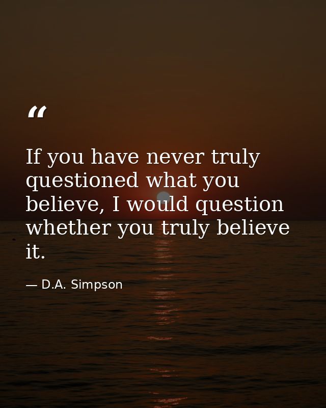 If you have never truly questioned what you believe, I would question whether you truly believe it. — D.A. Simpson