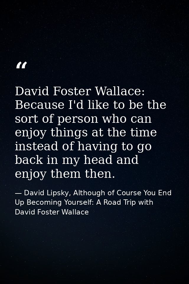 David Foster Wallace: Because I'd like to be the sort of person who can enjoy things at the time instead of having to go — David Lipsky, Although of Course You End Up Becoming Yourself: A Road Trip with David Foster Wallace