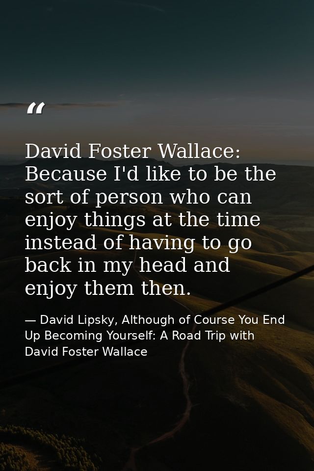 David Foster Wallace: Because I'd like to be the sort of person who can enjoy things at the time instead of having to go — David Lipsky, Although of Course You End Up Becoming Yourself: A Road Trip with David Foster Wallace