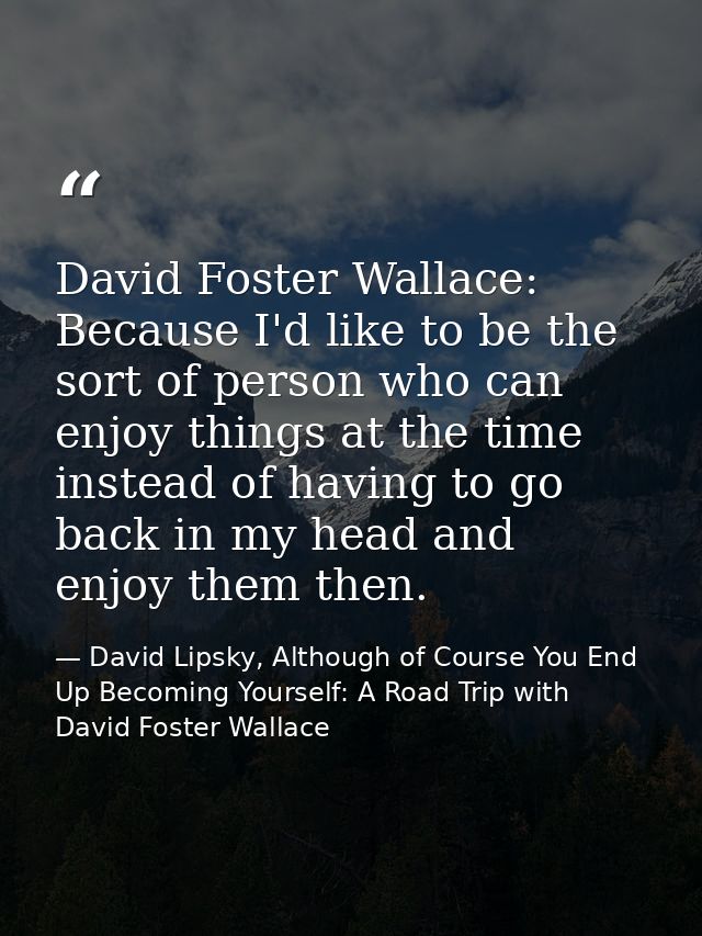 David Foster Wallace: Because I'd like to be the sort of person who can enjoy things at the time instead of having to go — David Lipsky, Although of Course You End Up Becoming Yourself: A Road Trip with David Foster Wallace