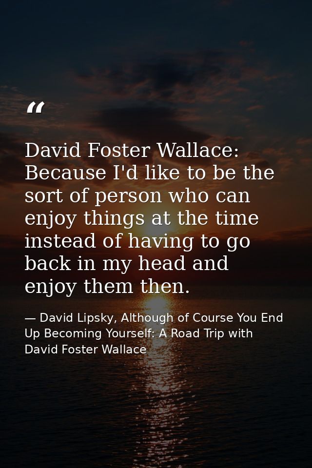David Foster Wallace: Because I'd like to be the sort of person who can enjoy things at the time instead of having to go — David Lipsky, Although of Course You End Up Becoming Yourself: A Road Trip with David Foster Wallace