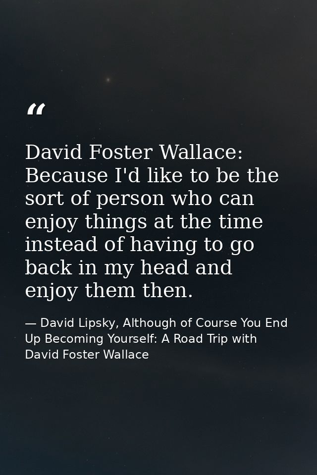 David Foster Wallace: Because I'd like to be the sort of person who can enjoy things at the time instead of having to go — David Lipsky, Although of Course You End Up Becoming Yourself: A Road Trip with David Foster Wallace