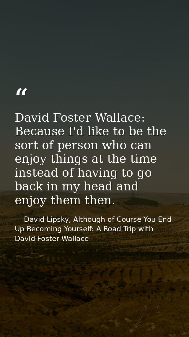 David Foster Wallace: Because I'd like to be the sort of person who can enjoy things at the time instead of having to go — David Lipsky, Although of Course You End Up Becoming Yourself: A Road Trip with David Foster Wallace