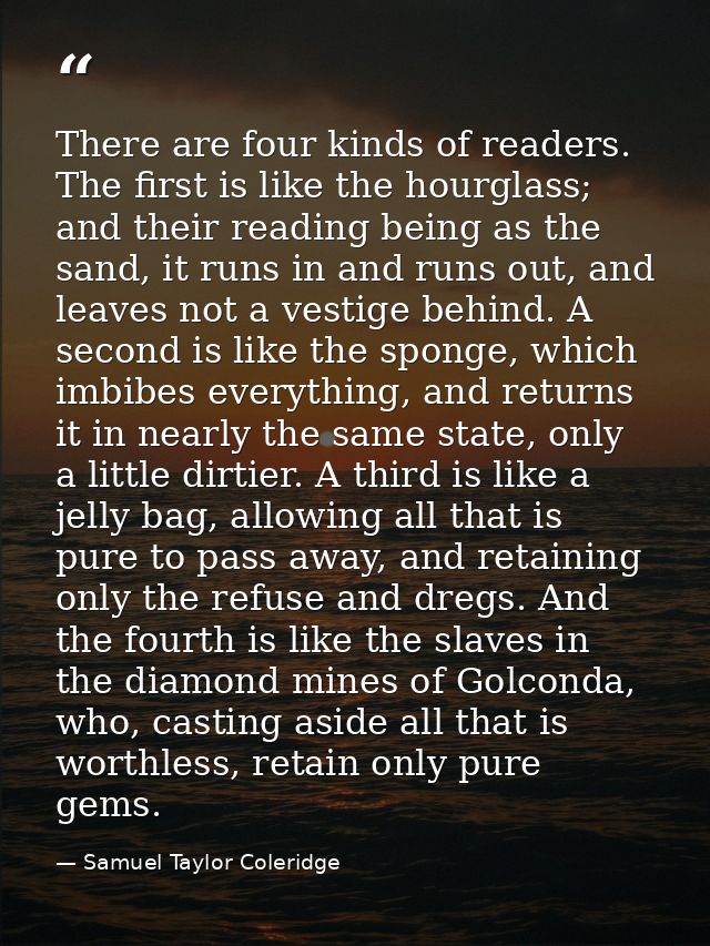 There are four kinds of readers. The first is like the hourglass; and their reading being as the sand, it runs in and ru — Samuel Taylor Coleridge