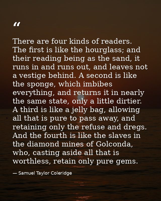 There are four kinds of readers. The first is like the hourglass; and their reading being as the sand, it runs in and ru — Samuel Taylor Coleridge
