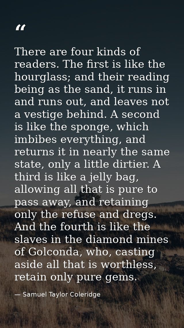 There are four kinds of readers. The first is like the hourglass; and their reading being as the sand, it runs in and ru — Samuel Taylor Coleridge