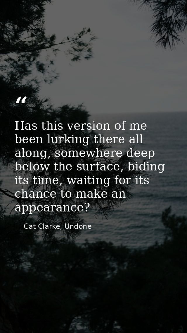 Has this version of me been lurking there all along, somewhere deep below the surface, biding its time, waiting for its  — Cat Clarke, Undone