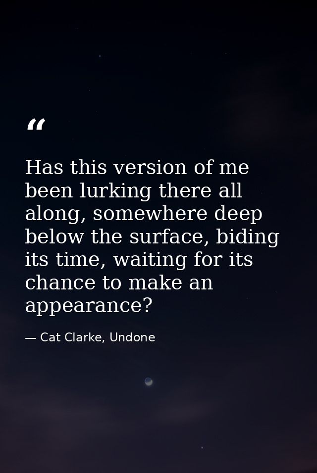 Has this version of me been lurking there all along, somewhere deep below the surface, biding its time, waiting for its  — Cat Clarke, Undone