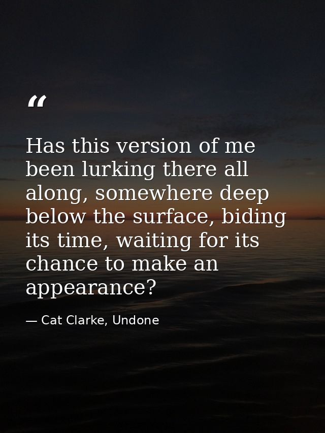 Has this version of me been lurking there all along, somewhere deep below the surface, biding its time, waiting for its  — Cat Clarke, Undone