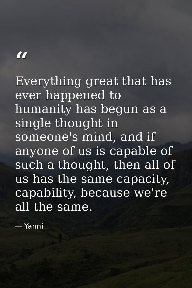 Everything great that has ever happened to humanity has begun as a single thought in someone's mind, and if anyone of us — Yanni