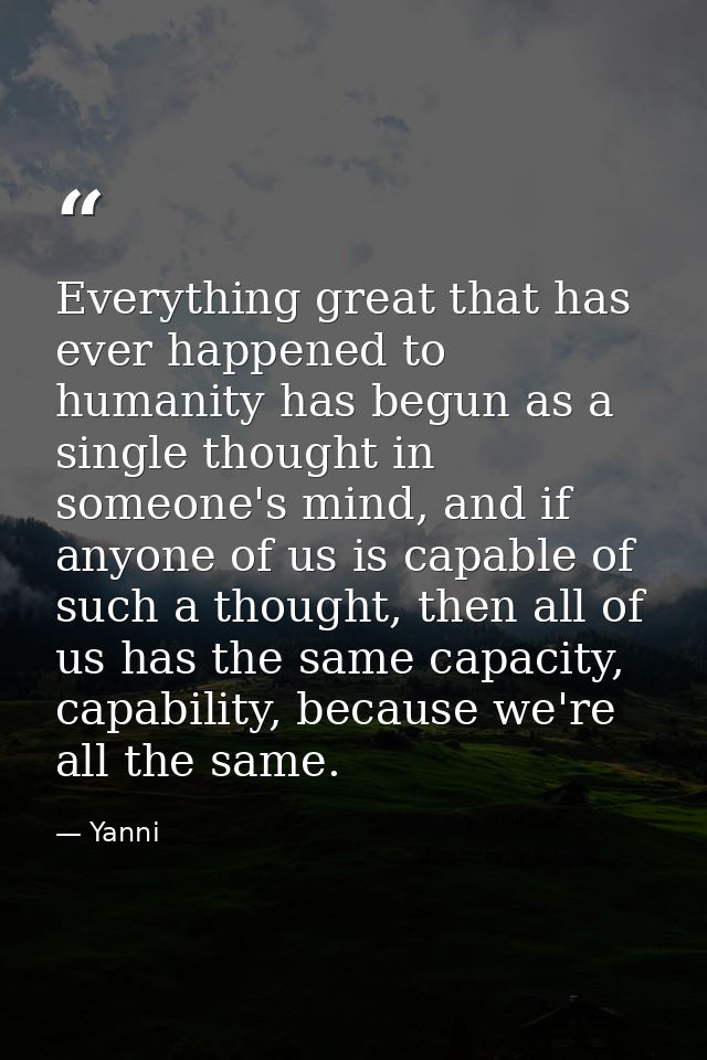 Everything great that has ever happened to humanity has begun as a single thought in someone's mind, and if anyone of us — Yanni