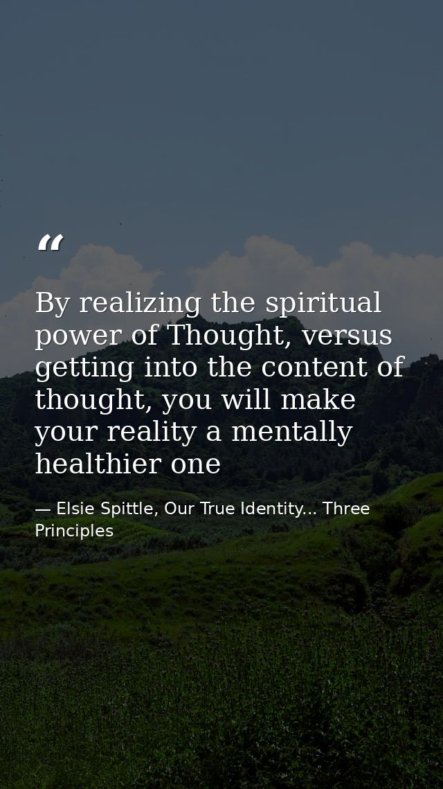 By realizing the spiritual power of Thought, versus getting into the content of thought, you will make your reality a me — Elsie Spittle, Our True Identity... Three Principles