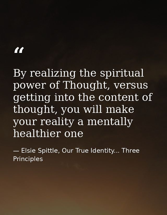 By realizing the spiritual power of Thought, versus getting into the content of thought, you will make your reality a me — Elsie Spittle, Our True Identity... Three Principles